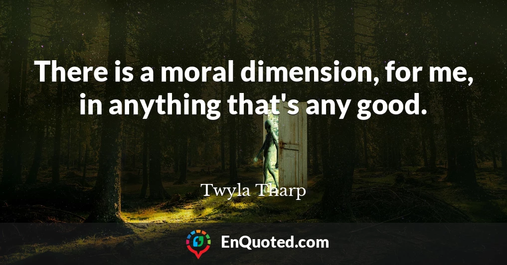 There is a moral dimension, for me, in anything that's any good.