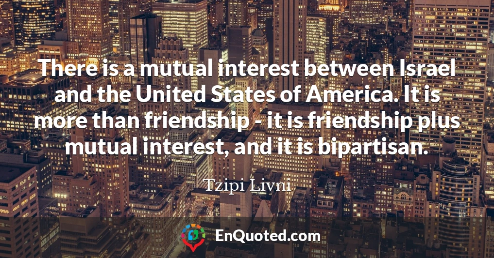 There is a mutual interest between Israel and the United States of America. It is more than friendship - it is friendship plus mutual interest, and it is bipartisan.