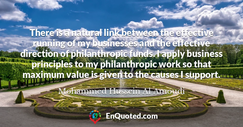 There is a natural link between the effective running of my businesses and the effective direction of philanthropic funds. I apply business principles to my philanthropic work so that maximum value is given to the causes I support.