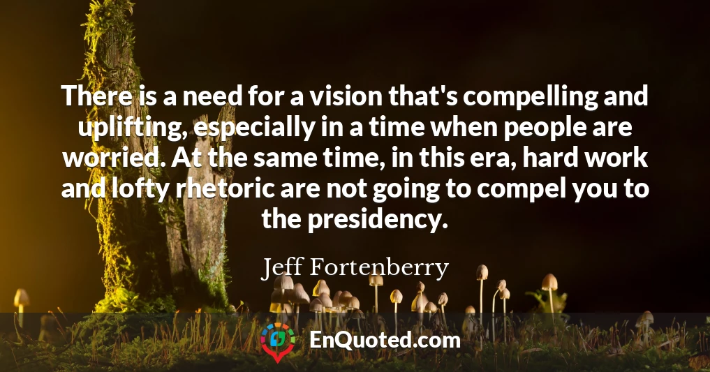 There is a need for a vision that's compelling and uplifting, especially in a time when people are worried. At the same time, in this era, hard work and lofty rhetoric are not going to compel you to the presidency.