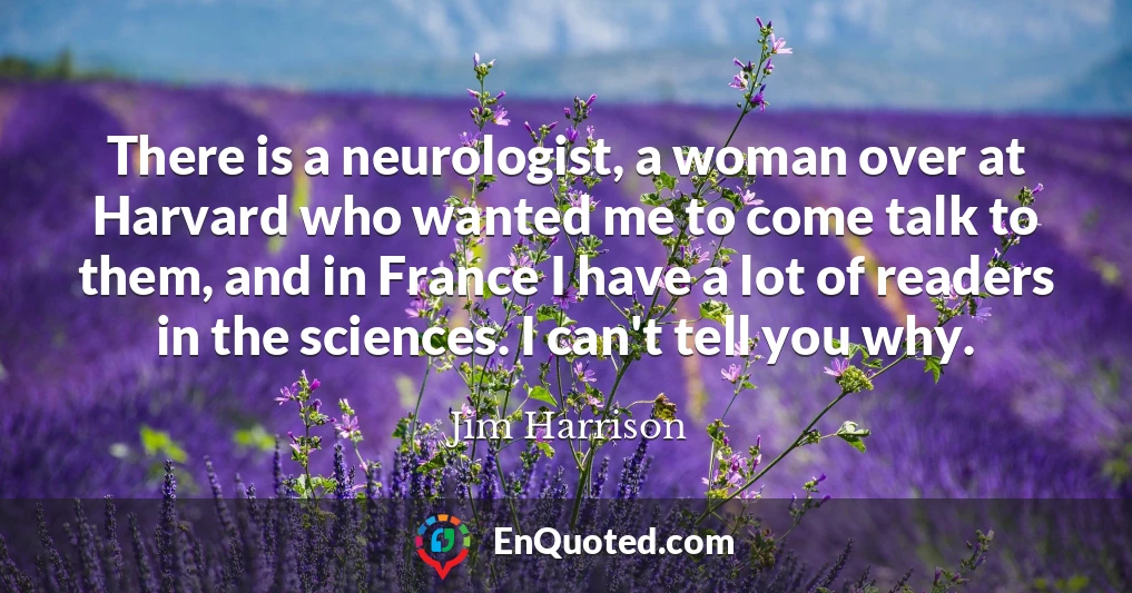 There is a neurologist, a woman over at Harvard who wanted me to come talk to them, and in France I have a lot of readers in the sciences. I can't tell you why.