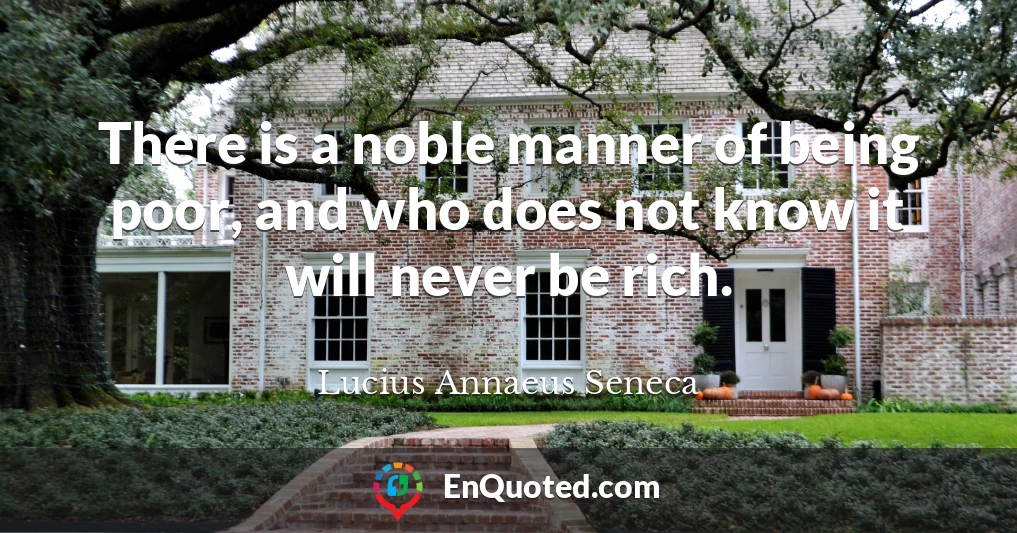 There is a noble manner of being poor, and who does not know it will never be rich.