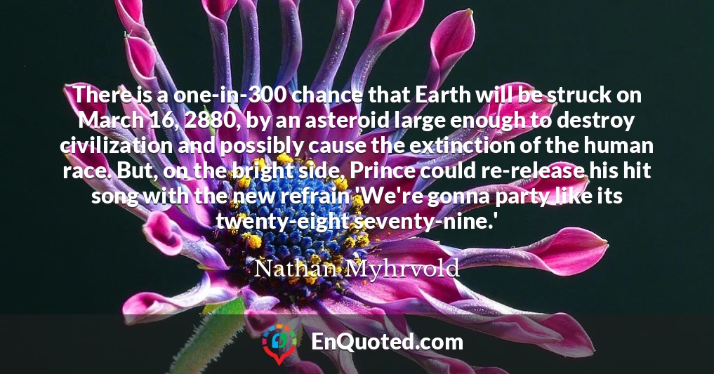 There is a one-in-300 chance that Earth will be struck on March 16, 2880, by an asteroid large enough to destroy civilization and possibly cause the extinction of the human race. But, on the bright side, Prince could re-release his hit song with the new refrain 'We're gonna party like its twenty-eight seventy-nine.'