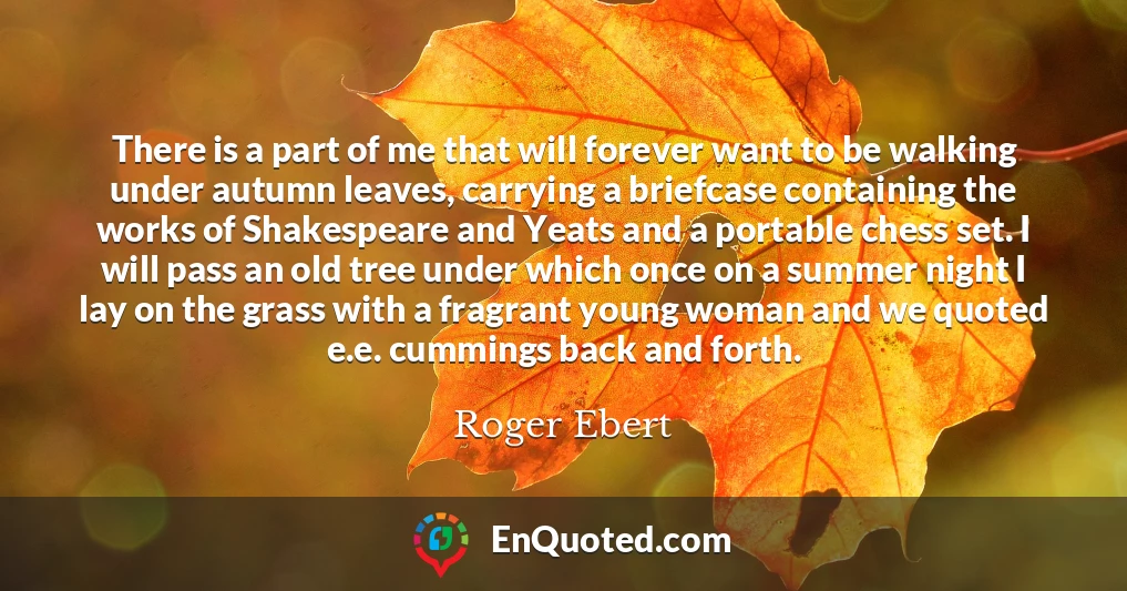 There is a part of me that will forever want to be walking under autumn leaves, carrying a briefcase containing the works of Shakespeare and Yeats and a portable chess set. I will pass an old tree under which once on a summer night I lay on the grass with a fragrant young woman and we quoted e.e. cummings back and forth.