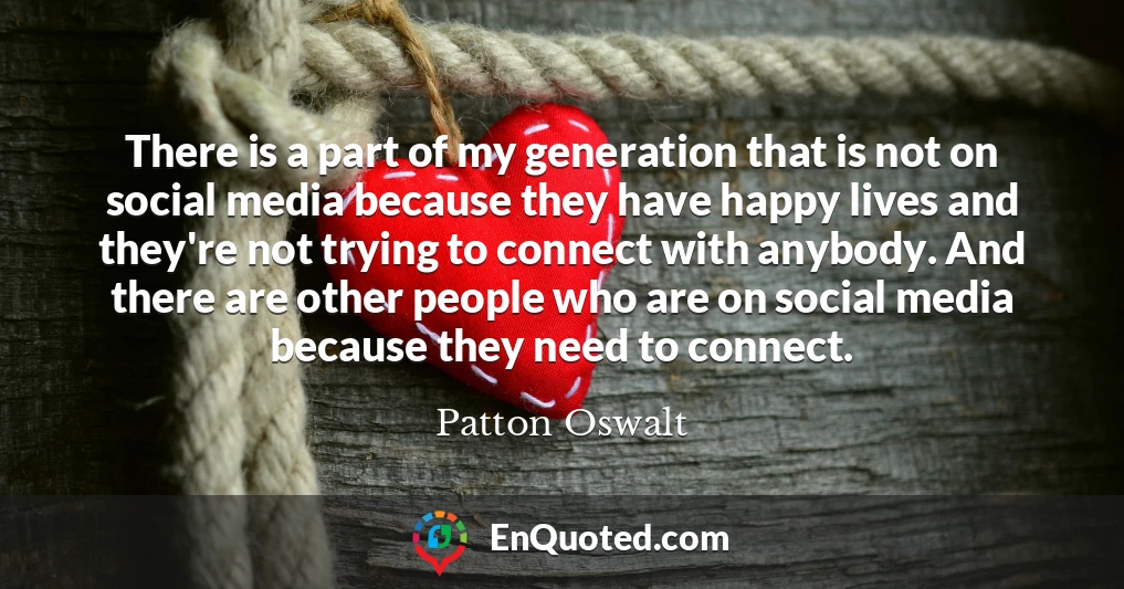 There is a part of my generation that is not on social media because they have happy lives and they're not trying to connect with anybody. And there are other people who are on social media because they need to connect.