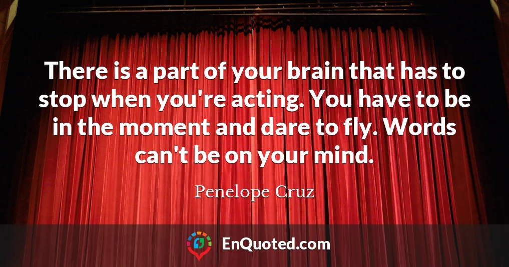 There is a part of your brain that has to stop when you're acting. You have to be in the moment and dare to fly. Words can't be on your mind.
