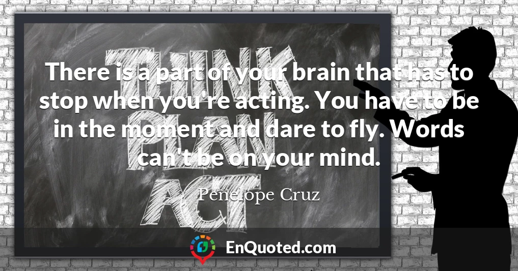 There is a part of your brain that has to stop when you're acting. You have to be in the moment and dare to fly. Words can't be on your mind.