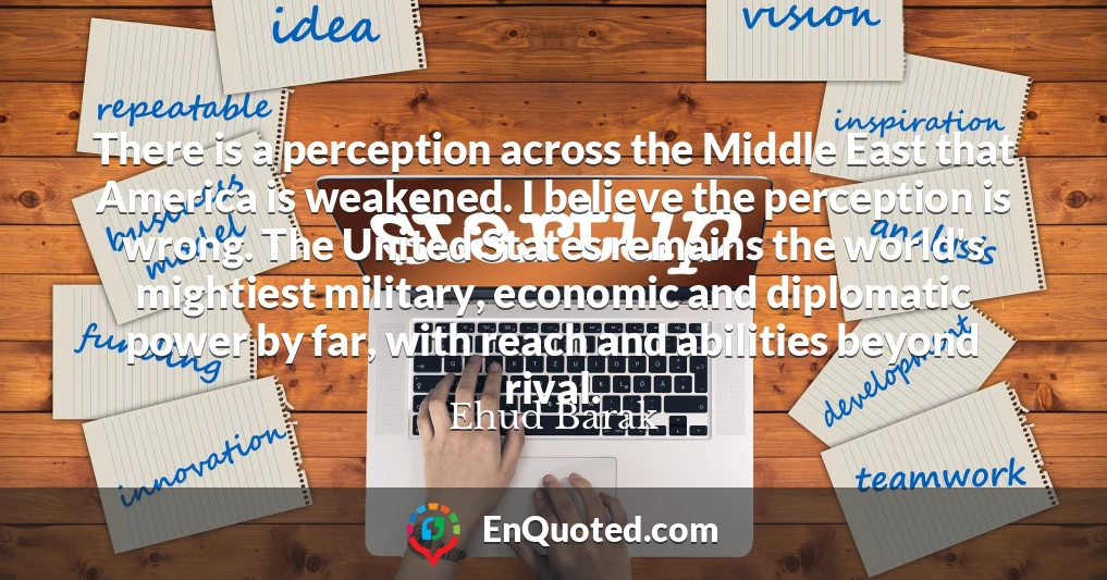 There is a perception across the Middle East that America is weakened. I believe the perception is wrong. The United States remains the world's mightiest military, economic and diplomatic power by far, with reach and abilities beyond rival.
