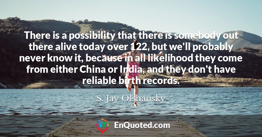 There is a possibility that there is somebody out there alive today over 122, but we'll probably never know it, because in all likelihood they come from either China or India, and they don't have reliable birth records.