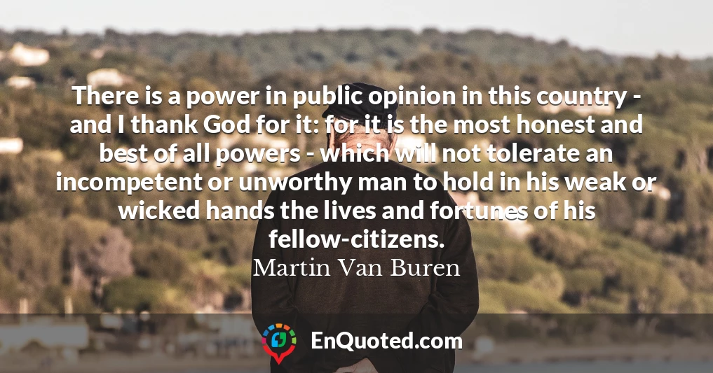There is a power in public opinion in this country - and I thank God for it: for it is the most honest and best of all powers - which will not tolerate an incompetent or unworthy man to hold in his weak or wicked hands the lives and fortunes of his fellow-citizens.