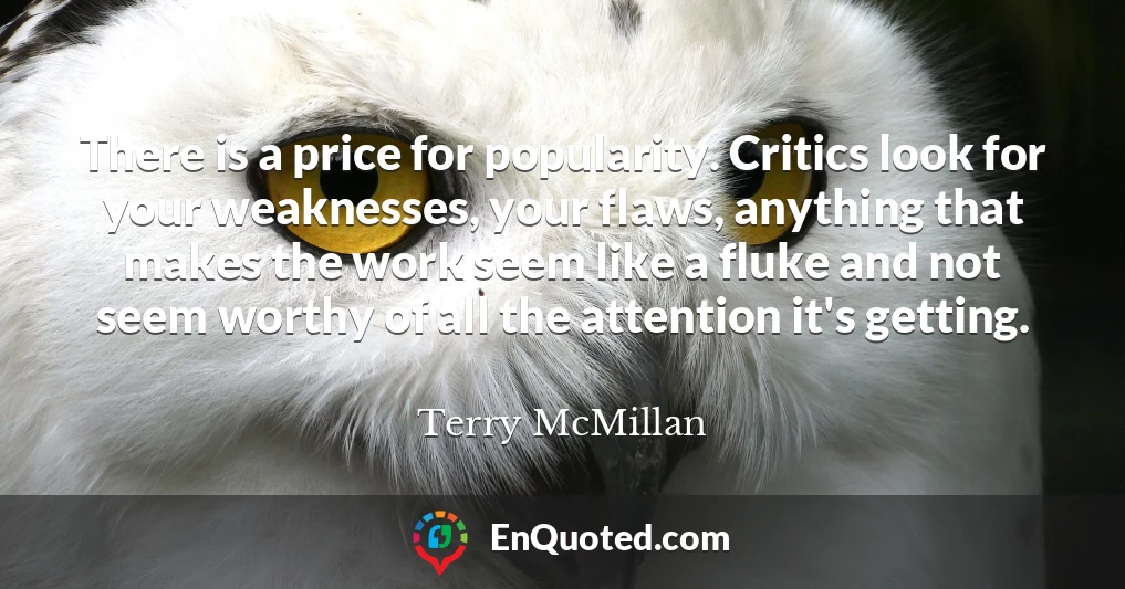 There is a price for popularity. Critics look for your weaknesses, your flaws, anything that makes the work seem like a fluke and not seem worthy of all the attention it's getting.