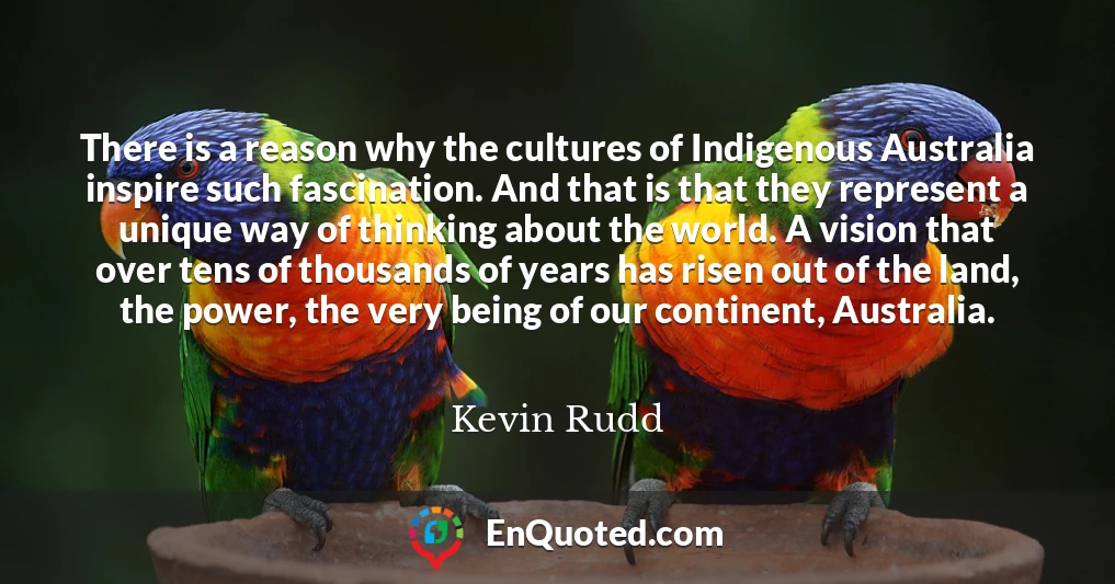 There is a reason why the cultures of Indigenous Australia inspire such fascination. And that is that they represent a unique way of thinking about the world. A vision that over tens of thousands of years has risen out of the land, the power, the very being of our continent, Australia.
