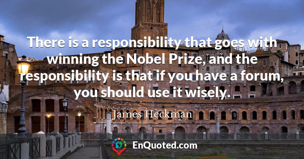 There is a responsibility that goes with winning the Nobel Prize, and the responsibility is that if you have a forum, you should use it wisely.