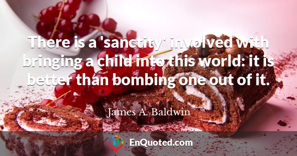 There is a 'sanctity' involved with bringing a child into this world: it is better than bombing one out of it.
