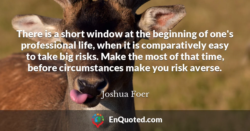 There is a short window at the beginning of one's professional life, when it is comparatively easy to take big risks. Make the most of that time, before circumstances make you risk averse.
