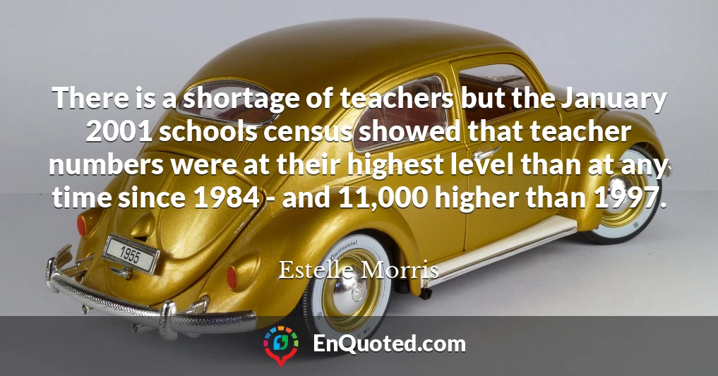 There is a shortage of teachers but the January 2001 schools census showed that teacher numbers were at their highest level than at any time since 1984 - and 11,000 higher than 1997.