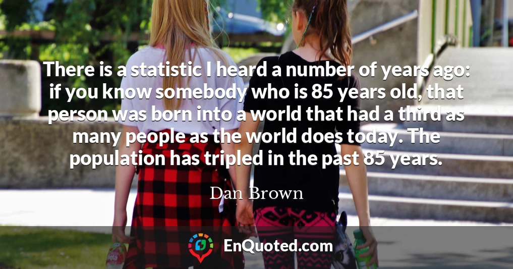 There is a statistic I heard a number of years ago: if you know somebody who is 85 years old, that person was born into a world that had a third as many people as the world does today. The population has tripled in the past 85 years.
