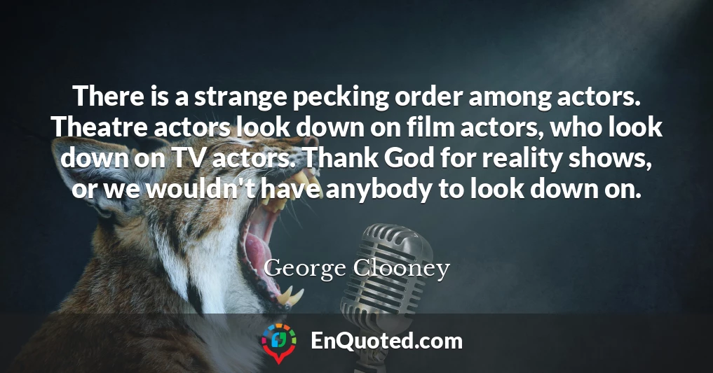 There is a strange pecking order among actors. Theatre actors look down on film actors, who look down on TV actors. Thank God for reality shows, or we wouldn't have anybody to look down on.
