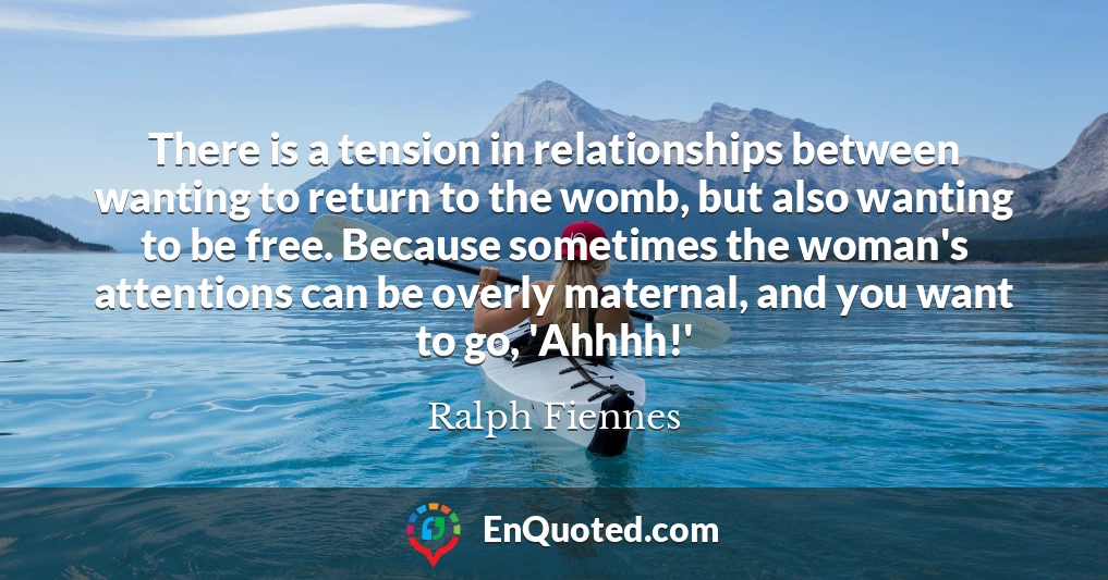 There is a tension in relationships between wanting to return to the womb, but also wanting to be free. Because sometimes the woman's attentions can be overly maternal, and you want to go, 'Ahhhh!'