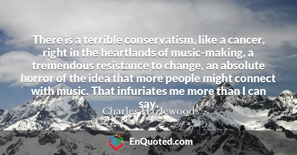 There is a terrible conservatism, like a cancer, right in the heartlands of music-making, a tremendous resistance to change, an absolute horror of the idea that more people might connect with music. That infuriates me more than I can say.