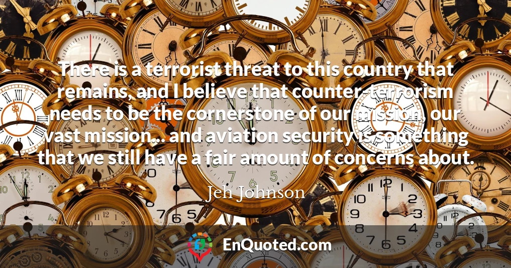There is a terrorist threat to this country that remains, and I believe that counter-terrorism needs to be the cornerstone of our mission, our vast mission... and aviation security is something that we still have a fair amount of concerns about.