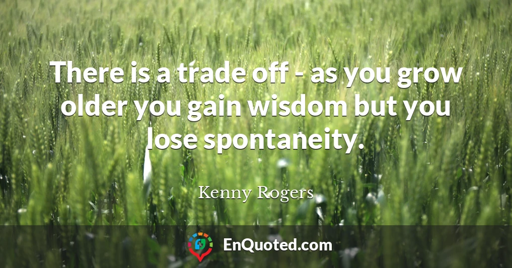 There is a trade off - as you grow older you gain wisdom but you lose spontaneity.