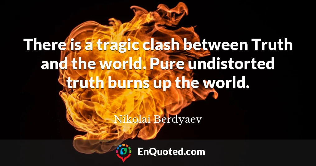 There is a tragic clash between Truth and the world. Pure undistorted truth burns up the world.
