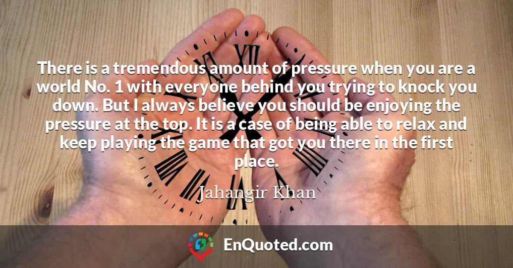 There is a tremendous amount of pressure when you are a world No. 1 with everyone behind you trying to knock you down. But I always believe you should be enjoying the pressure at the top. It is a case of being able to relax and keep playing the game that got you there in the first place.