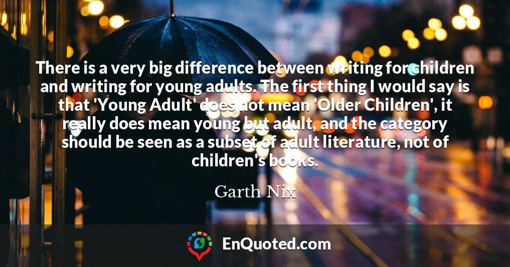 There is a very big difference between writing for children and writing for young adults. The first thing I would say is that 'Young Adult' does not mean 'Older Children', it really does mean young but adult, and the category should be seen as a subset of adult literature, not of children's books.