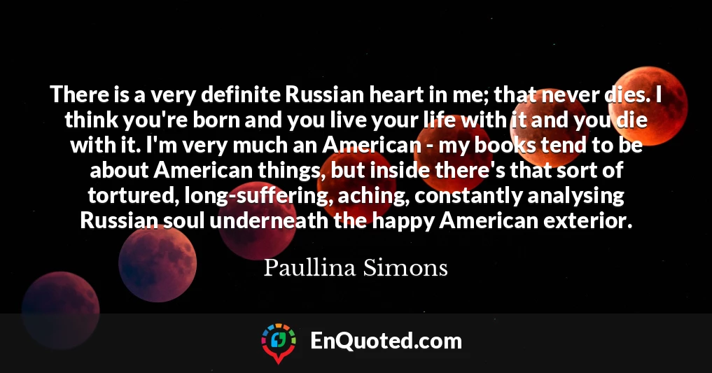 There is a very definite Russian heart in me; that never dies. I think you're born and you live your life with it and you die with it. I'm very much an American - my books tend to be about American things, but inside there's that sort of tortured, long-suffering, aching, constantly analysing Russian soul underneath the happy American exterior.