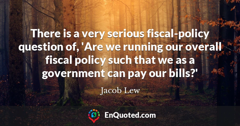 There is a very serious fiscal-policy question of, 'Are we running our overall fiscal policy such that we as a government can pay our bills?'