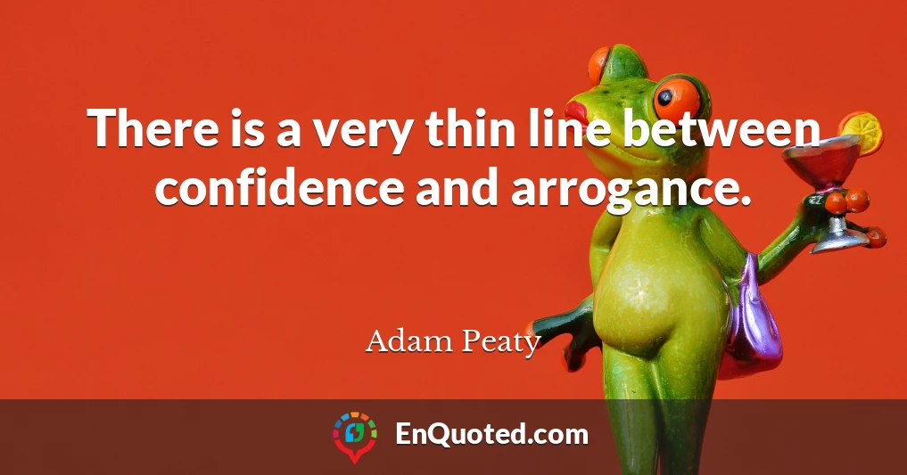 There is a very thin line between confidence and arrogance.
