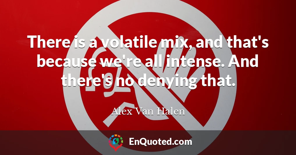 There is a volatile mix, and that's because we're all intense. And there's no denying that.