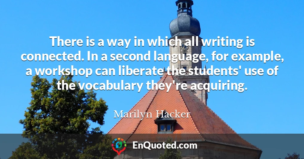There is a way in which all writing is connected. In a second language, for example, a workshop can liberate the students' use of the vocabulary they're acquiring.