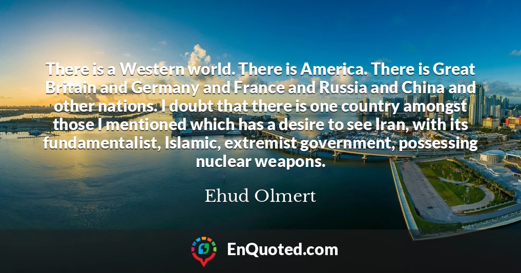 There is a Western world. There is America. There is Great Britain and Germany and France and Russia and China and other nations. I doubt that there is one country amongst those I mentioned which has a desire to see Iran, with its fundamentalist, Islamic, extremist government, possessing nuclear weapons.