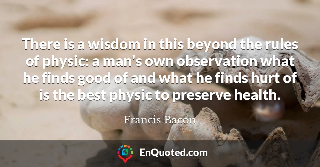 There is a wisdom in this beyond the rules of physic: a man's own observation what he finds good of and what he finds hurt of is the best physic to preserve health.