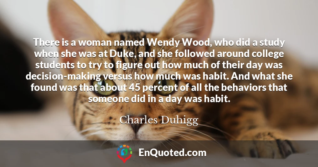 There is a woman named Wendy Wood, who did a study when she was at Duke, and she followed around college students to try to figure out how much of their day was decision-making versus how much was habit. And what she found was that about 45 percent of all the behaviors that someone did in a day was habit.