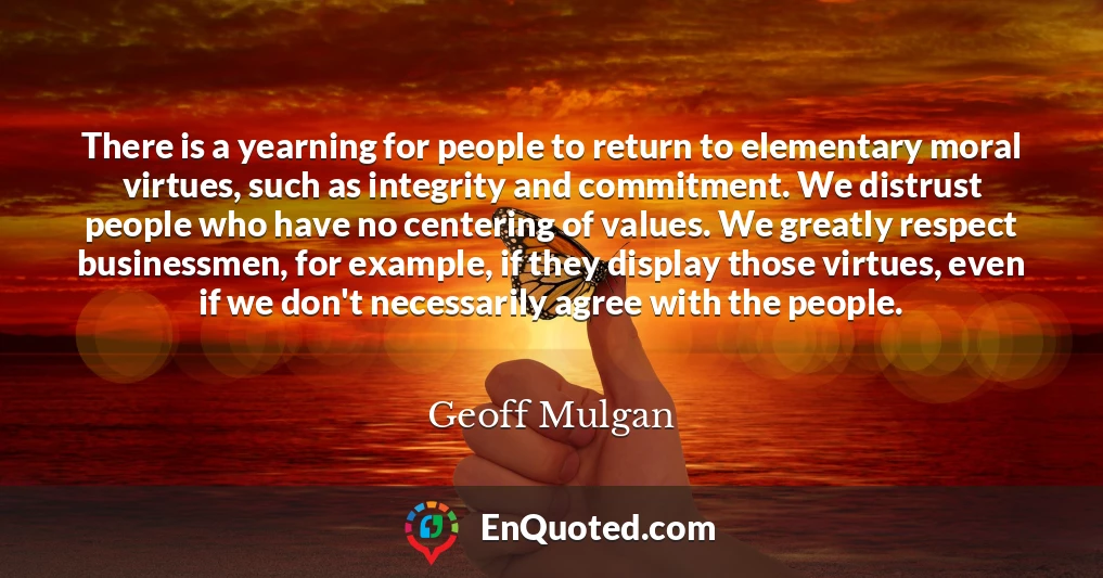 There is a yearning for people to return to elementary moral virtues, such as integrity and commitment. We distrust people who have no centering of values. We greatly respect businessmen, for example, if they display those virtues, even if we don't necessarily agree with the people.