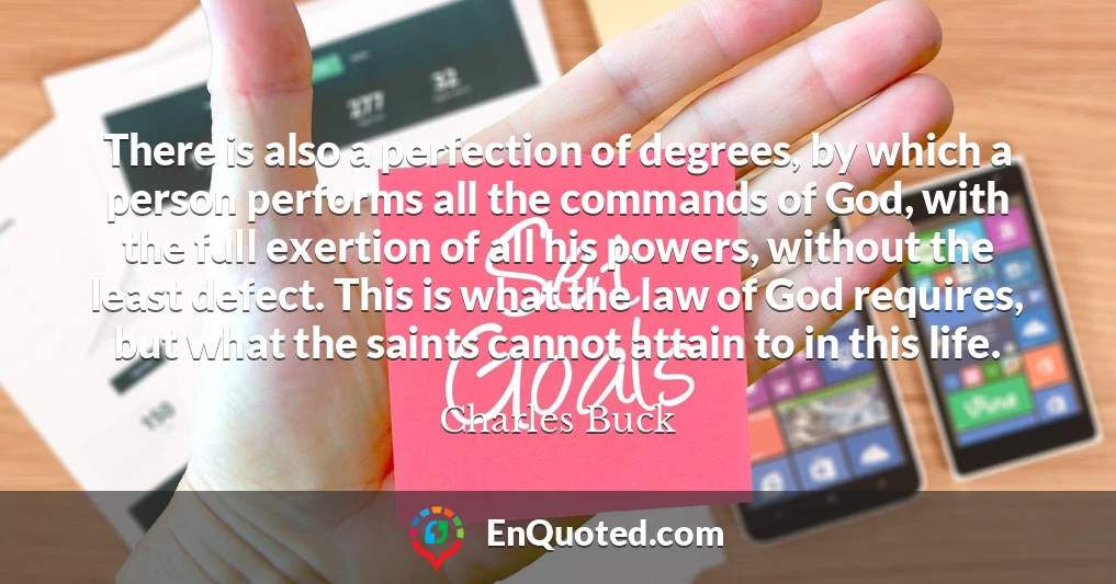 There is also a perfection of degrees, by which a person performs all the commands of God, with the full exertion of all his powers, without the least defect. This is what the law of God requires, but what the saints cannot attain to in this life.