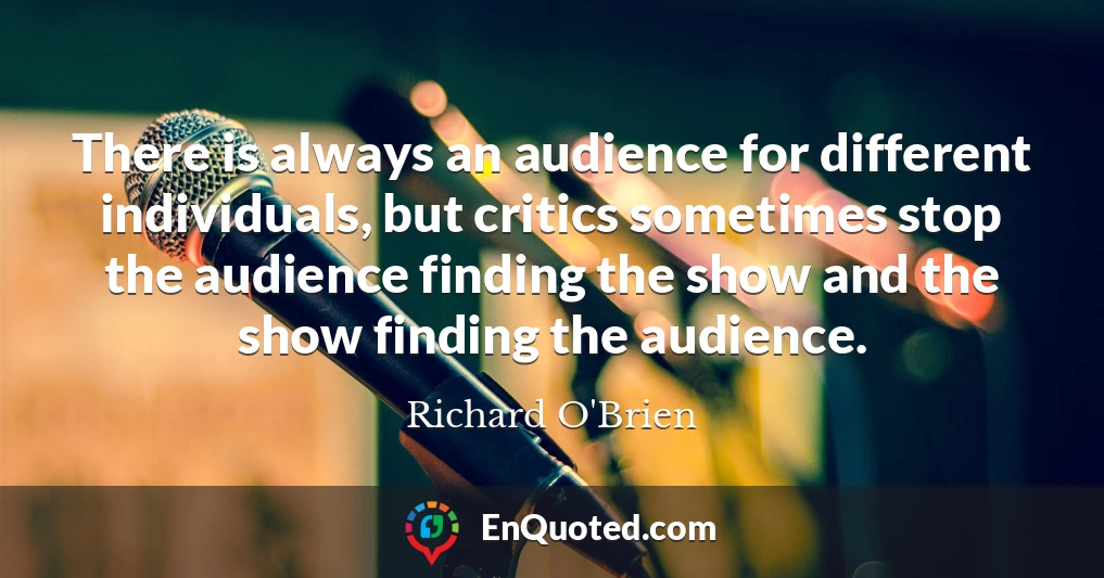 There is always an audience for different individuals, but critics sometimes stop the audience finding the show and the show finding the audience.