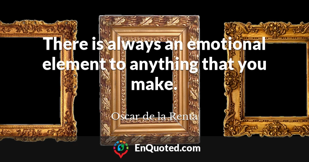 There is always an emotional element to anything that you make.