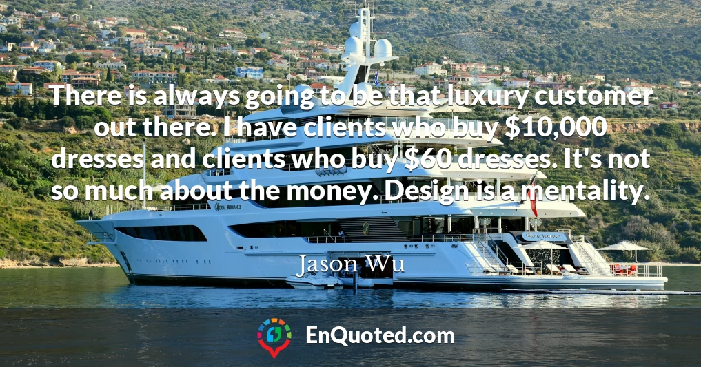 There is always going to be that luxury customer out there. I have clients who buy $10,000 dresses and clients who buy $60 dresses. It's not so much about the money. Design is a mentality.