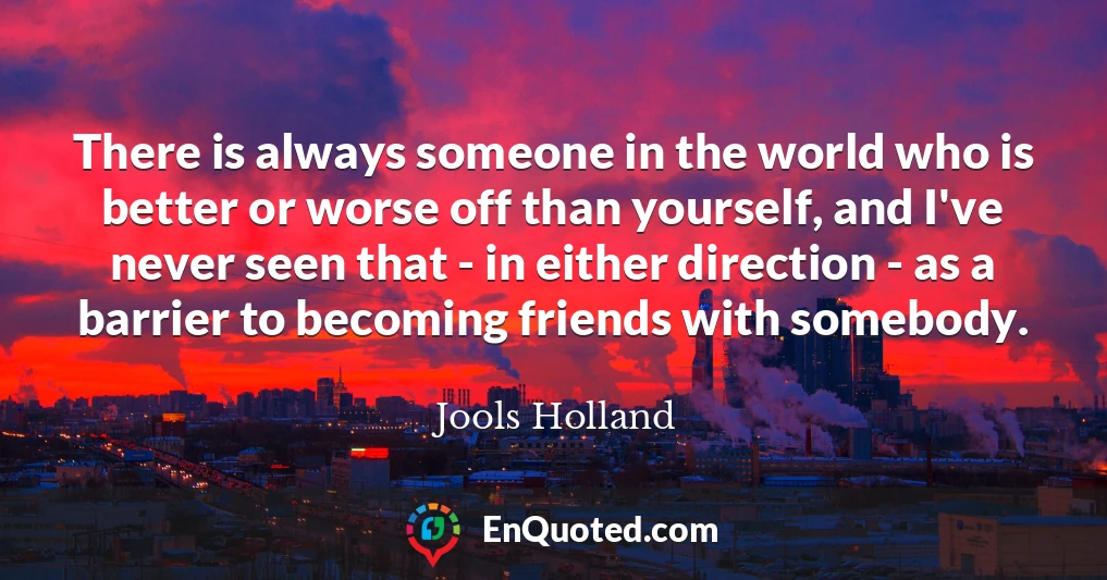 There is always someone in the world who is better or worse off than yourself, and I've never seen that - in either direction - as a barrier to becoming friends with somebody.