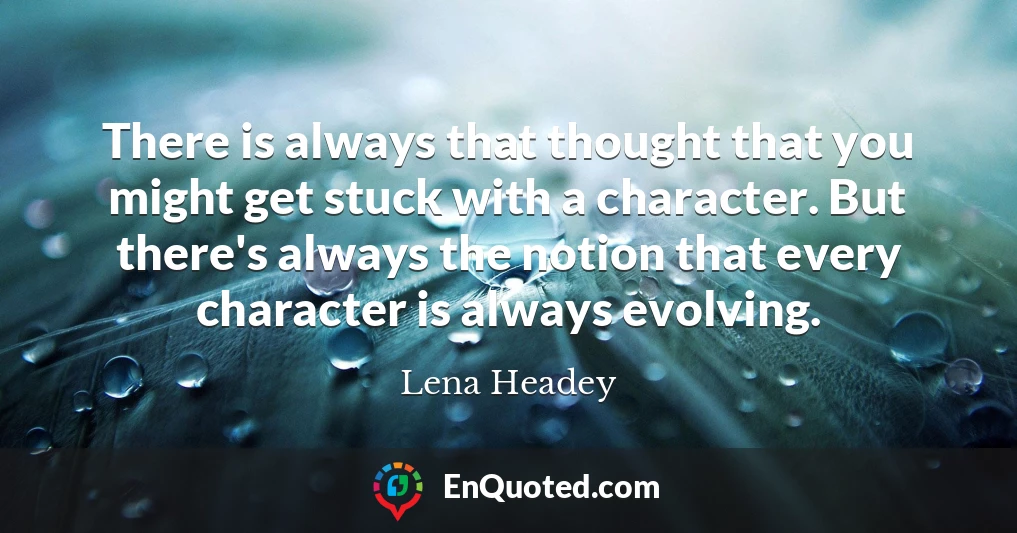 There is always that thought that you might get stuck with a character. But there's always the notion that every character is always evolving.