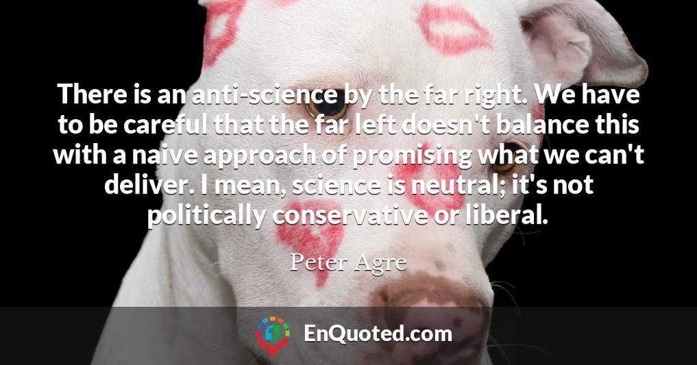 There is an anti-science by the far right. We have to be careful that the far left doesn't balance this with a naive approach of promising what we can't deliver. I mean, science is neutral; it's not politically conservative or liberal.