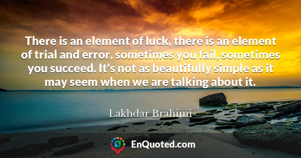 There is an element of luck, there is an element of trial and error, sometimes you fail, sometimes you succeed. It's not as beautifully simple as it may seem when we are talking about it.