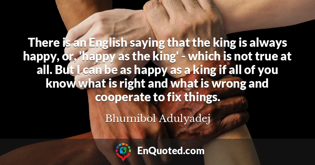 There is an English saying that the king is always happy, or, 'happy as the king' - which is not true at all. But I can be as happy as a king if all of you know what is right and what is wrong and cooperate to fix things.