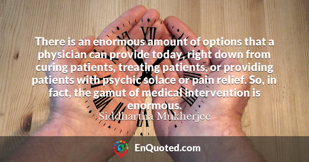 There is an enormous amount of options that a physician can provide today, right down from curing patients, treating patients, or providing patients with psychic solace or pain relief. So, in fact, the gamut of medical intervention is enormous.