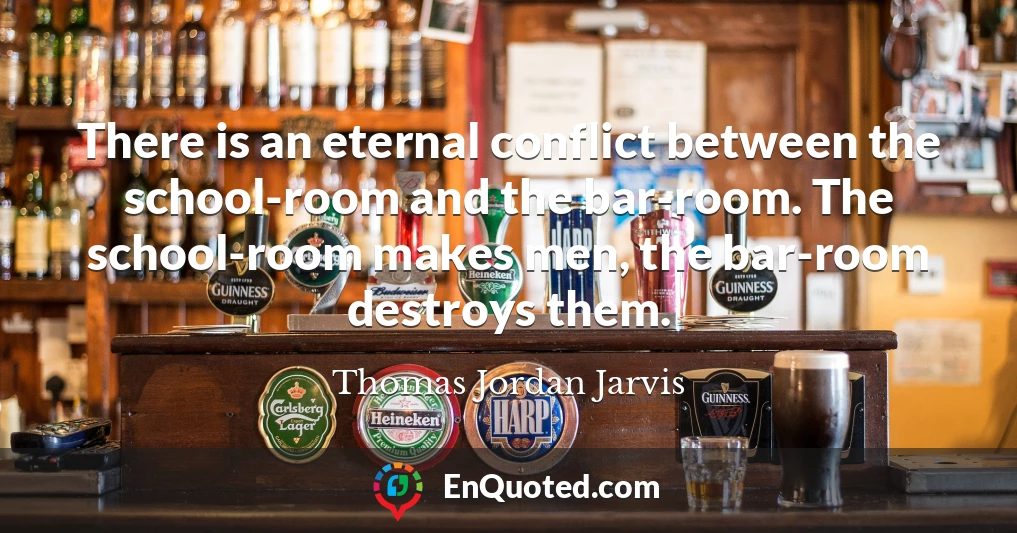 There is an eternal conflict between the school-room and the bar-room. The school-room makes men, the bar-room destroys them.