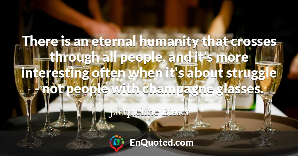 There is an eternal humanity that crosses through all people, and it's more interesting often when it's about struggle - not people with champagne glasses.
